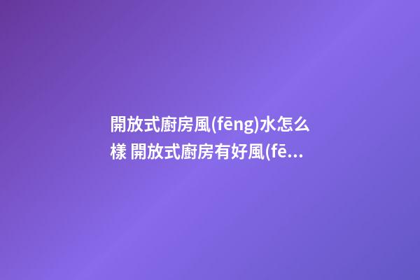 開放式廚房風(fēng)水怎么樣 開放式廚房有好風(fēng)水嗎